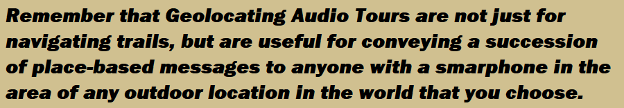 Remember that Geolocating Audio Tours are not just for navigating trails, but are useful for conveying a succession of place-based messages to anyone with a smarphone in the area of any outdoor location in the world that you choose.